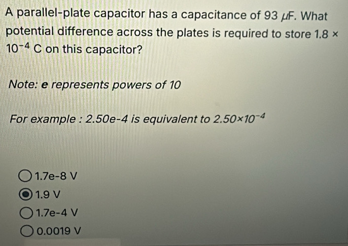 A parallel-plate capacitor has a capacitance of 93 μF. What
potential difference across the plates is required to store 1.8*
10^(-4)C on this capacitor?
Note: e represents powers of 10
For example : 2.50e-4 is equivalent to 2.50* 10^(-4)
1.7e-8 V
1.9 V
1.7e-4 V
0.0019 V