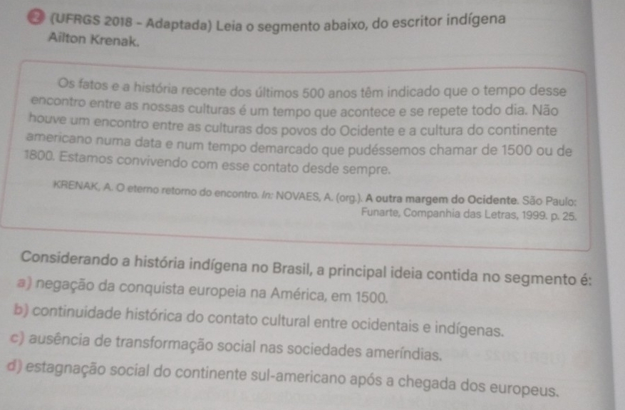 2 (UFRGS 2018 - Adaptada) Leia o segmento abaixo, do escritor indígena
Ailton Krenak.
Os fatos e a história recente dos últimos 500 anos têm indicado que o tempo desse
encontro entre as nossas culturas é um tempo que acontece e se repete todo dia. Não
houve um encontro entre as culturas dos povos do Ocidente e a cultura do continente
americano numa data e num tempo demarcado que pudéssemos chamar de 1500 ou de
1800. Estamos convivendo com esse contato desde sempre.
KRENAK, A. O eterno retorno do encontro. In: NOVAES, A. (org.). A outra margem do Ocidente. São Paulo:
Funarte, Companhia das Letras, 1999. p. 25.
Considerando a história indígena no Brasil, a principal ideia contida no segmento é:
a) negação da conquista europeia na América, em 1500.
b) continuidade histórica do contato cultural entre ocidentais e indígenas.
c) ausência de transformação social nas sociedades ameríndias.
d) estagnação social do continente sul-americano após a chegada dos europeus.