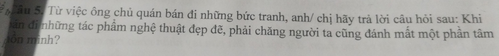 Th ầu S. Từ việc ông chủ quán bán đi những bức tranh, anh/ chị hãy trả lời câu hỏi sau: Khi 
án đi những tác phẩm nghệ thuật đẹp đẽ, phải chăng người ta cũng đánh mất một phần tâm 
môn mình?