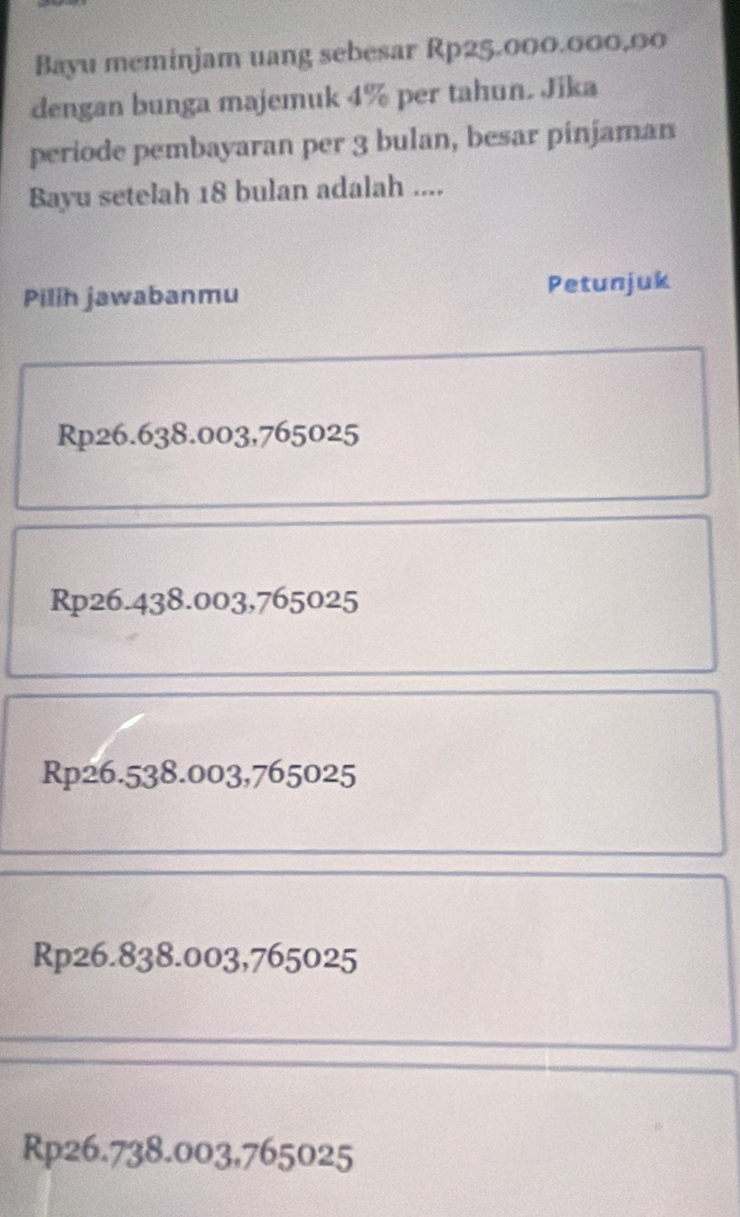 Bayu meminjam uang sebesar Rp25.000.000,00
dengan bunga majemuk 4% per tahun. Jika
periode pembayaran per 3 bulan, besar pinjaman
Bayu setelah 18 bulan adalah ....
Pilih jawabanmu Petunjuk
Rp26.638.003,765025
Rp26.438.003, 765025
Rp26.538.003,765025
Rp26.838.003,765025
Rp26.738.003,765025