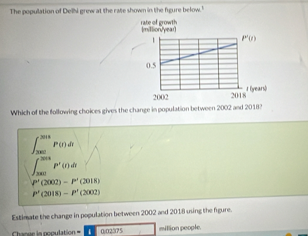 The population of Delhi grew at the rate shown in the figure below.'
Which of the following choices gives the change in population between 2002 and 2018?
∈t _(2002)^(2018)P(t)dt
∈t _(2002)^(2018)P'(t)dt
P'(2002)-P'(2018)
P'(2018)-P'(2002)
Estimate the change in population between 2002 and 2018 using the figure.
Change in population =1002375 □ million people.