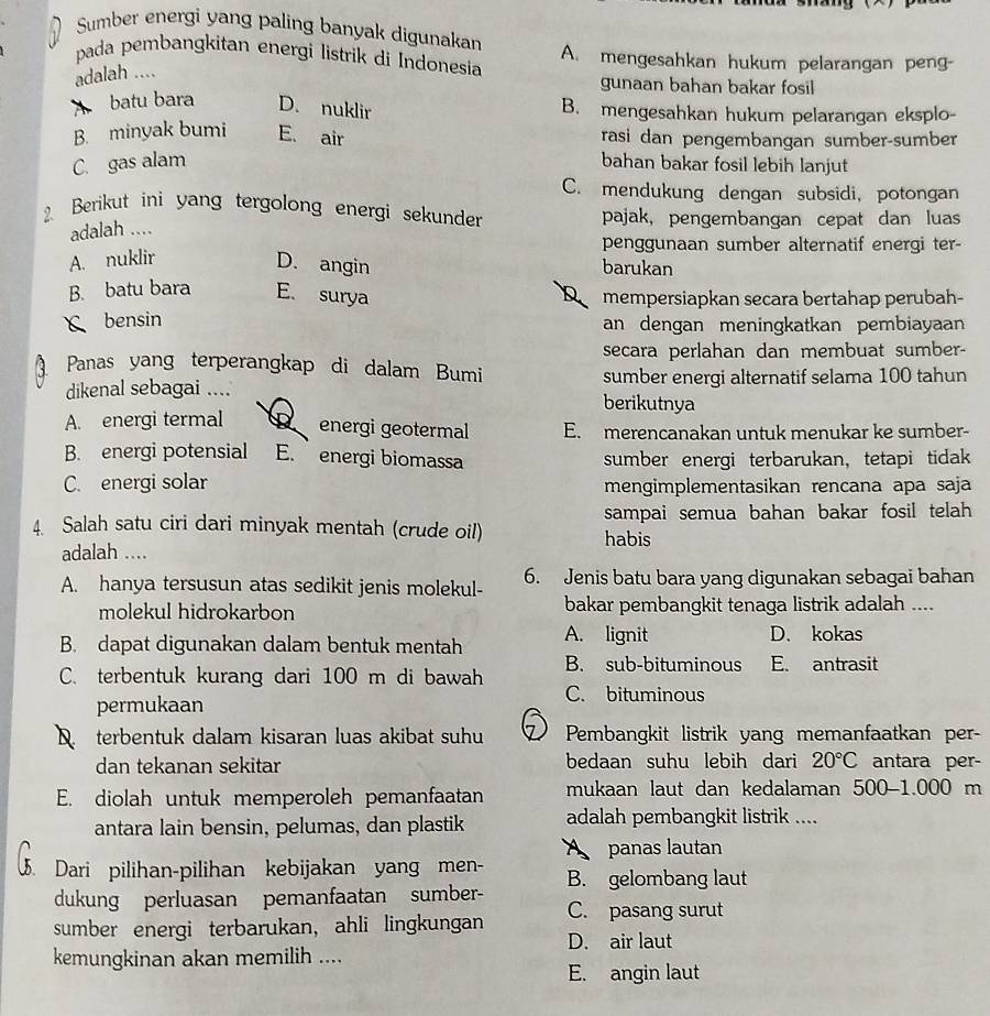 Sumber energi yang paling banyak digunakan
pada pembangkitan energi listrik di Indonesia A. mengesahkan hukum pelarangan peng-
adalah ....
gunaan bahan bakar fosil
batu bara D. nuklir B. mengesahkan hukum pelarangan eksplo-
B. minyak bumi E. air rasi dan pengembangan sumber-sumber
C. gas alam bahan bakar fosil lebih lanjut
C. mendukung dengan subsidi, potongan
2 Berikut ini yang tergolong energi sekunder pajak, pengembangan cepat dan luas
adalah ....
penggunaan sumber alternatif energi ter-
A. nuklir
D. angin barukan
B. batu bara E. surya mempersiapkan secara bertahap perubah-
D
bensin an dengan meningkatkan pembiayaan
secara perlahan dan membuat sumber-
Panas yang terperangkap di dalam Bumi
sumber energi alternatif selama 100 tahun
dikenal sebagai .... berikutnya
A. energi termal energi geotermal E. merencanakan untuk menukar ke sumber-
B. energi potensial E. energi biomassa sumber energi terbarukan，tetapi tidak
C. energi solar mengimplementasikan rencana apa saja
4. Salah satu ciri dari minyak mentah (crude oil) habis sampai semua bahan bakar fosil telah 
adalah ....
A. hanya tersusun atas sedikit jenis molekul- 6. Jenis batu bara yang digunakan sebagai bahan
molekul hidrokarbon bakar pembangkit tenaga listrik adalah ....
B. dapat digunakan dalam bentuk mentah A. lignit D. kokas
C. terbentuk kurang dari 100 m di bawah B. sub-bituminous E. antrasit
C. bituminous
permukaan
terbentuk dalam kisaran luas akibat suhu Pembangkit listrik yang memanfaatkan per-
dan tekanan sekitar bedaan suhu lebih dari 20°C antara per-
E. diolah untuk memperoleh pemanfaatan mukaan laut dan kedalaman 500-1.000 m
antara lain bensin, pelumas, dan plastik adalah pembangkit listrik ....
panas lautan
Dari pilihan-pilihan kebijakan yang men- B. gelombang laut
dukung perluasan pemanfaatan sumber-
sumber energi terbarukan, ahli lingkungan C. pasang surut
D. air laut
kemungkinan akan memilih ....
E. angin laut