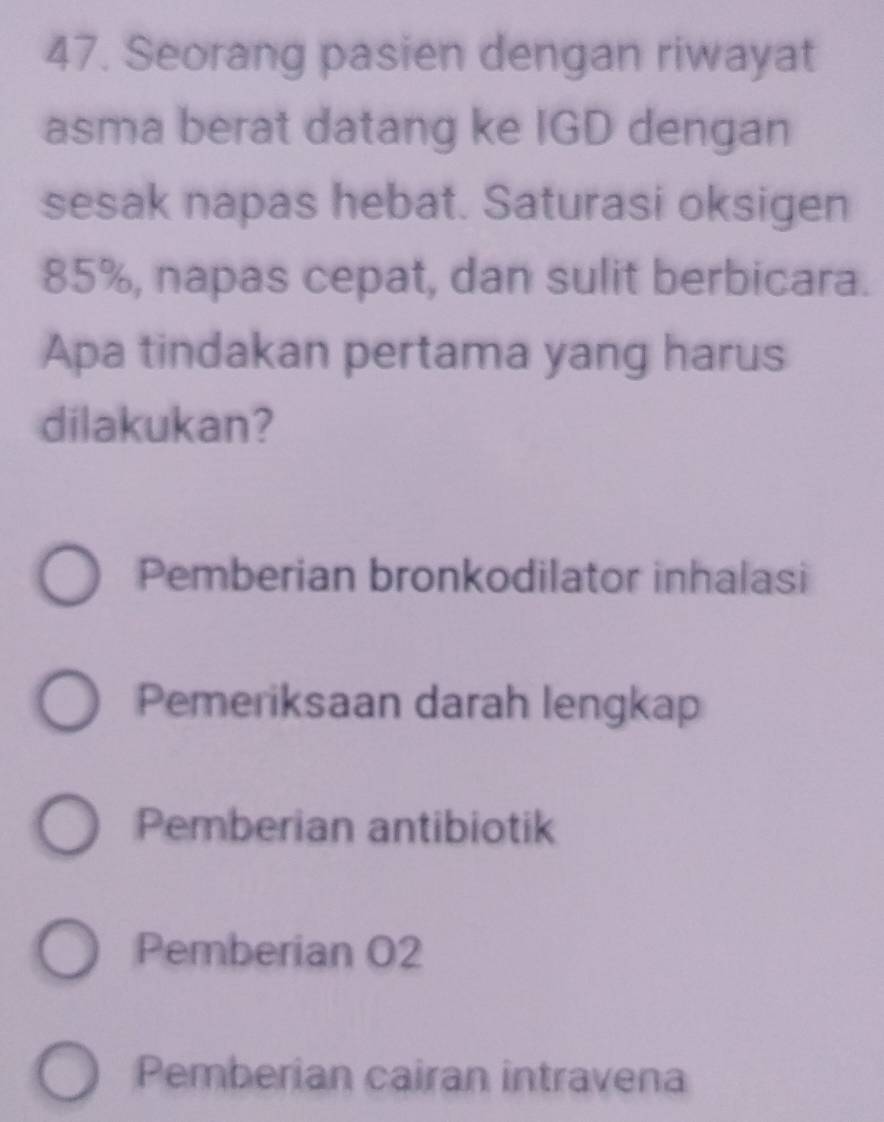 Seorang pasien dengan riwayat
asma berat datang ke IGD dengan
sesak napas hebat. Saturasi oksigen
85%, napas cepat, dan sulit berbicara.
Apa tindakan pertama yang harus
dilakukan?
Pemberian bronkodilator inhalasi
Pemeriksaan darah lengkap
Pemberian antibiotik
Pemberian O2
Pemberian cairan intravena