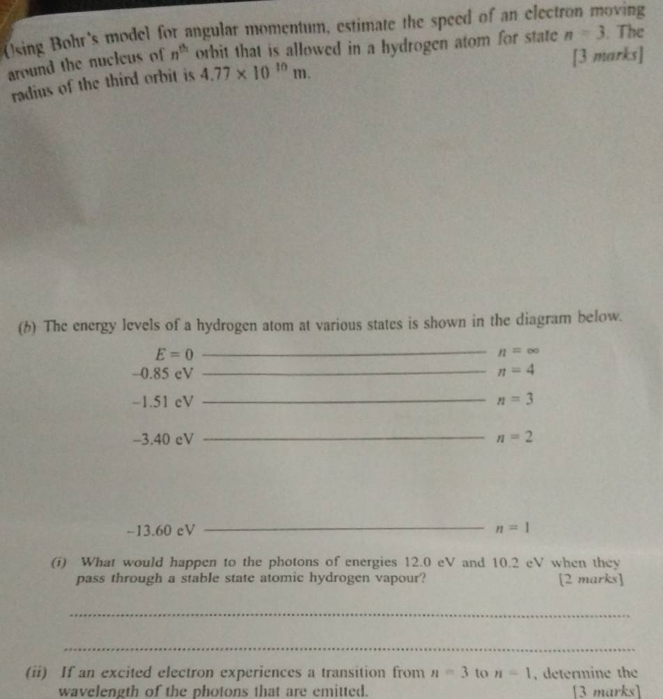 Using Bohr's model for angular momentum, estimate the speed of an elect oving 
around the nucleus of n^(th) orbit that is allowed in a hydrogen atom for state n=3. The 
[3 marks] 
radius of the third orbit is 4.77* 10^(10)m. 
(b) The energy levels of a hydrogen atom at various states is shown in the diagram below.
E=0
_
n=∈fty
-0.85 cV _ n=4
-1.51 cV _ n=3
_
-3.40 eV n=2
_
-13.60 eV n=1
(i) What would happen to the photons of energies 12.0 eV and 10.2 eV when they 
pass through a stable state atomic hydrogen vapour? [2 marks] 
_ 
_ 
(ii) If an excited electron experiences a transition from n=3 to n=1 , determine the 
wavelength of the photons that are emitted. [3 marks]