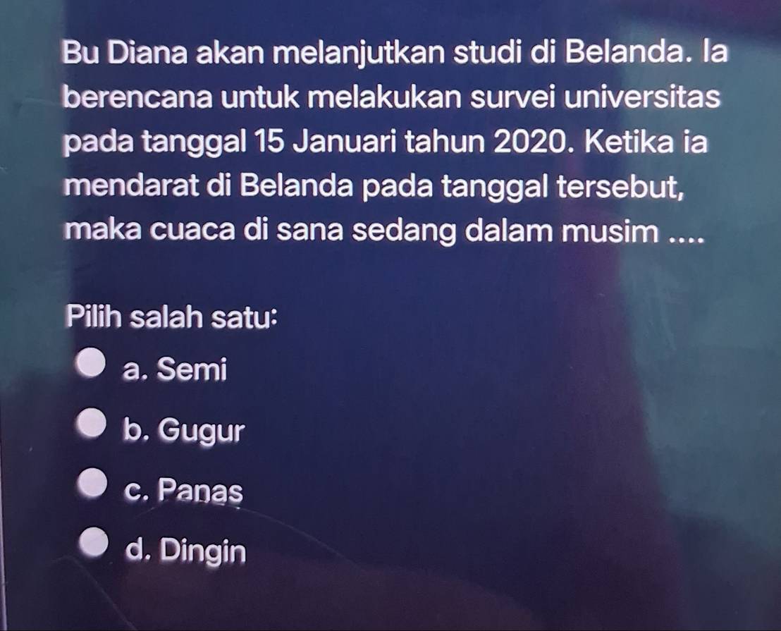 Bu Diana akan melanjutkan studi di Belanda. la
berencana untuk melakukan survei universitas
pada tanggal 15 Januari tahun 2020. Ketika ia
mendarat di Belanda pada tanggal tersebut,
maka cuaca di sana sedang dalam musim ....
Pilih salah satu:
a. Semi
b. Gugur
c. Panas
d. Dingin