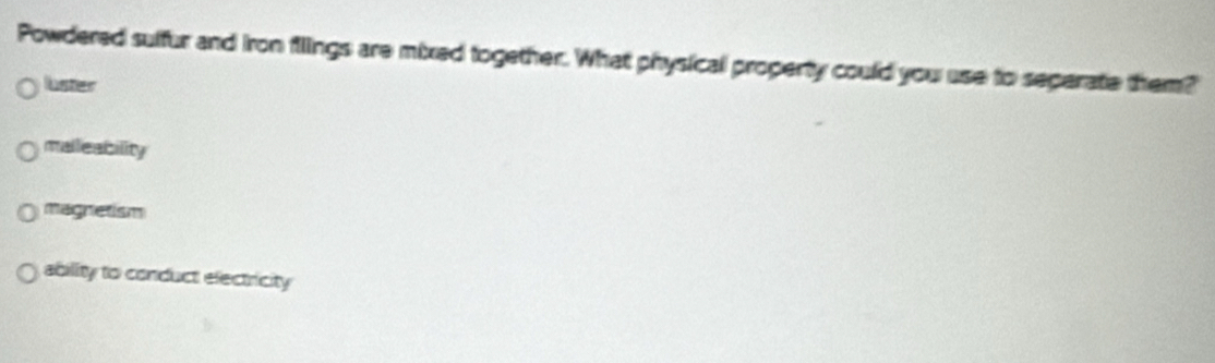 Powdered sulfur and iron filings are mixed together. What physical property could you use to seperate them?
luster
malleability
magnetism
ability to conduct electricity