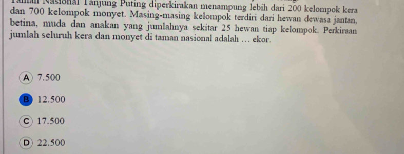 all Nasional Tänjung Puting diperkirakan menampung lebih dari 200 kelompok kera
dan 700 kelompok monyet. Masing-masing kelompok terdiri dari hewan dewasa jantan,
betina, muda dan anakan yang jumlahnya sekitar 25 hewan tiap kelompok. Perkiraan
jumlah seluruh kera dan monyet di taman nasional adalah … ekor.
A 7.500
B) 12.500
C) 17.500
D 22.500