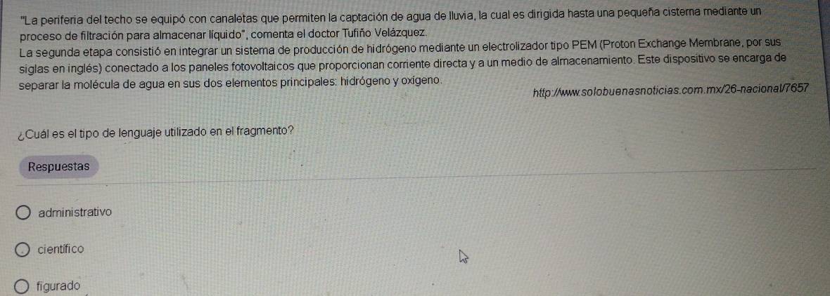 ''La periferia del techo se equipó con canaletas que permiten la captación de agua de lluvia, la cual es dirigida hasta una pequeña cisterna mediante un 
proceso de filtración para almacenar líquido", comenta el doctor Tufiño Velázquez. 
La segunda etapa consistió en integrar un sistema de producción de hidrógeno mediante un electrolizador tipo PEM (Proton Exchange Membrane, por sus 
siglas en inglés) conectado a los paneles fotovoltaicos que proporcionan corriente directa y a un medio de almacenamiento. Este dispositivo se encarga de 
separar la molécula de agua en sus dos elementos principales: hidrógeno y oxígeno. 
http://www.solobuenasnoticias.com.mx/26-nacional/7657 
¿Cuál es el tipo de lenguaje utilizado en el fragmento? 
Respuestas 
administrativo 
ci entífi co 
figurado