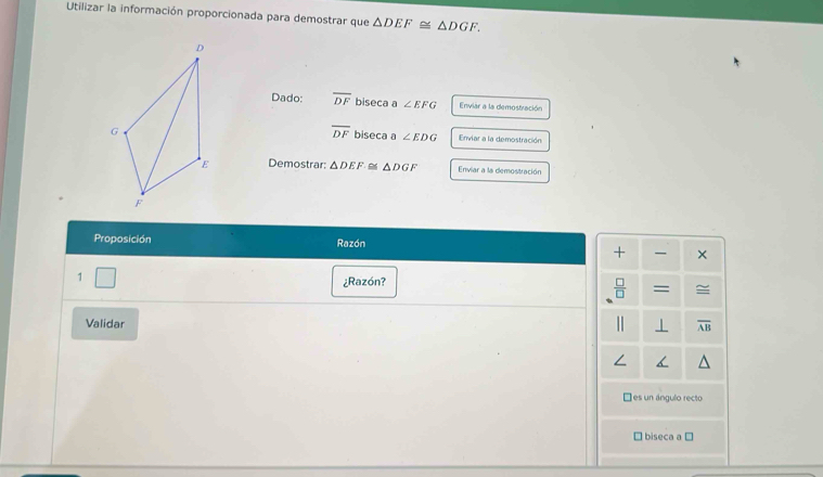 Utilizar la información proporcionada para demostrar que △ DEF≌ △ DGF. 
Dado: overline DF biseca a ∠ EFG Enviar a la demostración
overline DF biseca a ∠ EDG Enviar a la demostración
Demostrar: △ DEF≌ △ DGF Enviar a la demostración
Proposición Razón
+ ×
1
¿Razón?
 □ /□   = ≌
Validar
' ⊥ overline AB
Ees un ángulo recto
□ biseca a ⊥