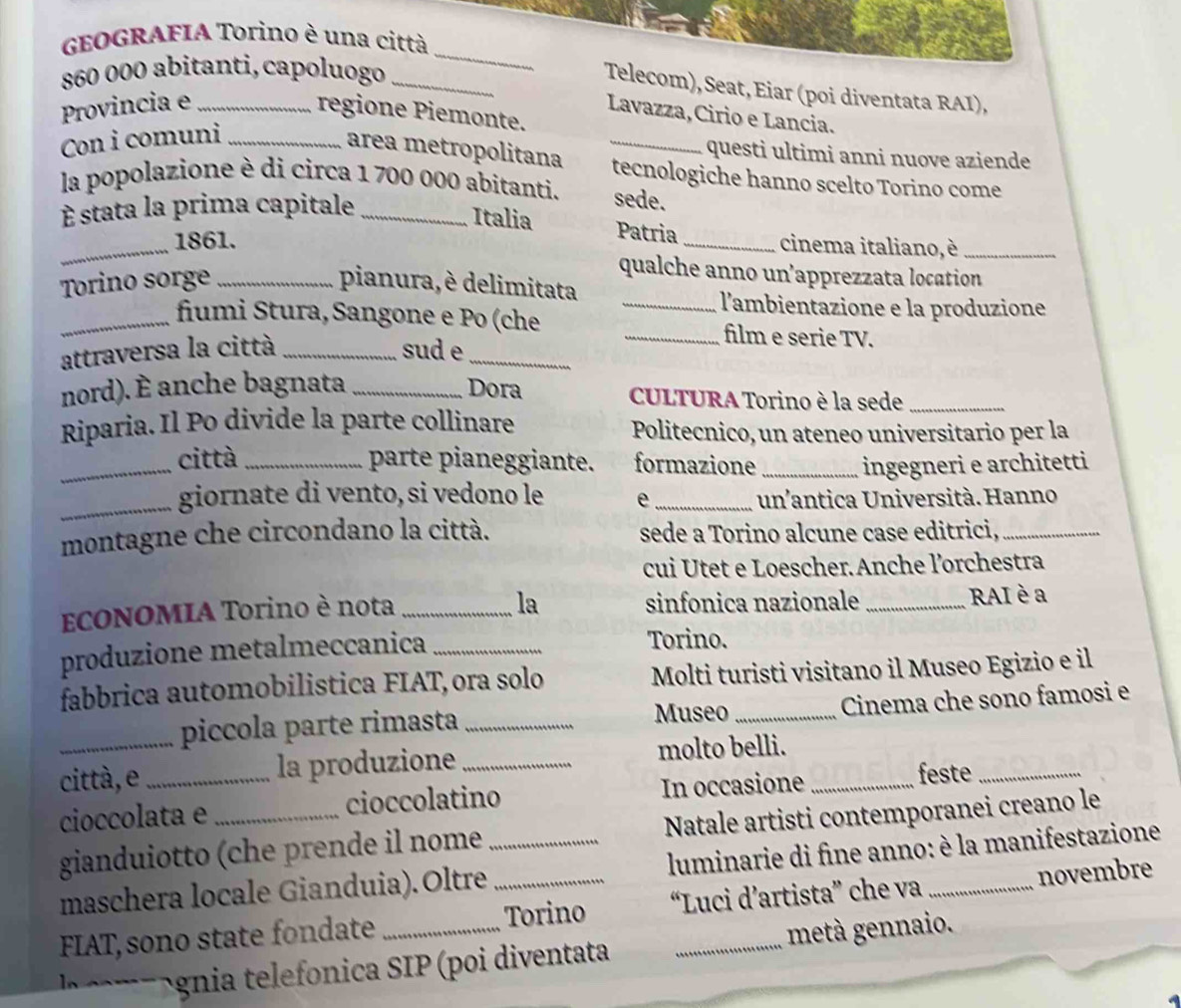 GEOGRAFIA Torino è una città
860 000 abitanti, capoluogo_
_
Telecom), Seat, Eiar (poi diventata RAI),
Provincia e_
regione Piemonte.
Lavazza, Cirio e Lancia.
Con i comuni_
questi ultimi anni nuove aziende
area metropolitana _tecnologiche hanno scelto Torino come
la popolazione è di circa 1 700 000 abitanti. sede.
É stata la prima capitale_
_
Italia Patria
1861.
_cinema italiano, è_
qualche anno un’apprezzata location
Torino sorge _pianura, è delimitata
_l'ambientazione e la produzione
_fumi Stura, Sangone e Po (che _film e serie TV.
attraversa la città _sud e_
nord). È anche bagnata _Dora  CULTURA Torino è la sede_
Riparia. Il Po divide la parte collinare Politecnico, un ateneo universitario per la
_città_ parte pianeggiante. formazione _ingegneri e architetti
_giornate di vento, si vedono le e _un'antica Università. Hanno
montagne che circondano la città. sede a Torino alcune case editrici,_
cui Utet e Loescher. Anche l'orchestra
la
ECONOMIA Torino è nota _sinfonica nazionale _RAI è a
produzione metalmeccanica_
Torino.
fabbrica automobilistica FIAT,ora solo Molti turisti visitano il Museo Egizio e il
piccola parte rimasta _Museo _Cinema che sono famosi e
città, e _la produzione_ molto belli._
cioccolata e cioccolatino In occasione feste_
gianduiotto (che prende il nome Natale artisti contemporanei creano le
maschera locale Gianduia). Oltre_  luminarie di fine anno: è la manifestazione
FIAT, sono state fondate __Torino “Luci d’artista” che va _novembre
g  g i  telefnica SIP (poi diventata metà gennaio.