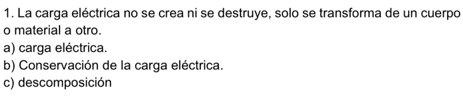 La carga eléctrica no se crea ni se destruye, solo se transforma de un cuerpo
o material a otro.
a) carga eléctrica.
b) Conservación de la carga eléctrica.
c) descomposición