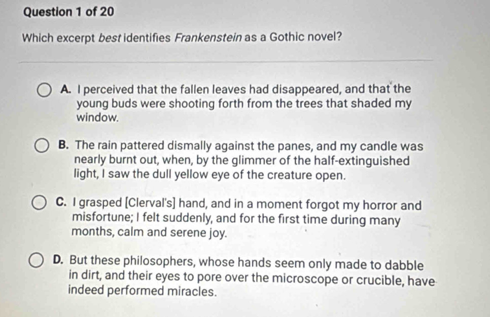 Which excerpt best identifies Frankenstein as a Gothic novel?
A. I perceived that the fallen leaves had disappeared, and that the
young buds were shooting forth from the trees that shaded my
window.
B. The rain pattered dismally against the panes, and my candle was
nearly burnt out, when, by the glimmer of the half-extinguished
light, I saw the dull yellow eye of the creature open.
C. I grasped [Clerval's] hand, and in a moment forgot my horror and
misfortune; I felt suddenly, and for the first time during many
months, calm and serene joy.
D. But these philosophers, whose hands seem only made to dabble
in dirt, and their eyes to pore over the microscope or crucible, have
indeed performed miracles.