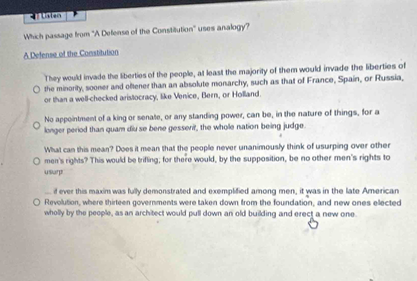 Listen
Which passage from ''A Defense of the Constitution' uses analogy?
A Defense of the Constitution
They would invade the liberties of the people, at least the majority of them would invade the liberties of
the minority, sooner and oftener than an absolute monarchy, such as that of France, Spain, or Russia,
or than a well-checked aristocracy, like Venice, Bern, or Holland.
No appointment of a king or senate, or any standing power, can be, in the nature of things, for a
longer period than quam diu se bene gesserif, the whole nation being judge.
What can this mean? Does it mean that the people never unanimously think of usurping over other
men's rights? This would be trifling; for there would, by the supposition, be no other men's rights to
usurp
if ever this maxim was fully demonstrated and exemplified among men, it was in the late American
Revolution, where thirteen governments were taken down from the foundation, and new ones elected
wholly by the people, as an architect would pull down an old building and erect a new one