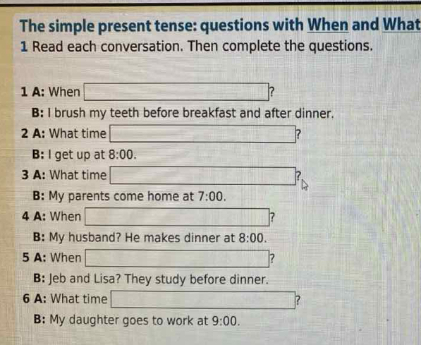 The simple present tense: questions with When and What 
1 Read each conversation. Then complete the questions. 
1 A: When □ ? 
B: I brush my teeth before breakfast and after dinner. 
2 A: What time □ 
B: I get up at 8:00. 
3 A: What time □ 
B: My parents come home at 7:00. 
4 A: When □ 2 
B: My husband? He makes dinner at 8:00. 
5 A: When □ 7 
B: Jeb and Lisa? They study before dinner. 
6 A: What time □ 2 
B: My daughter goes to work at 9:00.