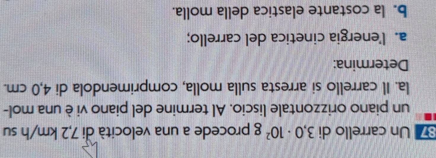 Un carrello di 3,0· 10^2g procede a una velocità di 7,2 km/h su 
un piano orizzontale liscio. Al termine del piano vi è una mol- 
la. Il carrello si arresta sulla molla, comprimendola di 4,0 cm. 
Determina: 
a. l'energia cinetica del carrello; 
b. la costante elastica della molla.