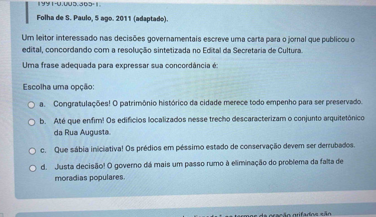 1991-0.005.365-1.
Folha de S. Paulo, 5 ago. 2011 (adaptado).
Um leitor interessado nas decisões governamentais escreve uma carta para o jornal que publicou o
edital, concordando com a resolução sintetizada no Edital da Secretaria de Cultura.
Uma frase adequada para expressar sua concordância é:
Escolha uma opção:
a. Congratulações! O patrimônio histórico da cidade merece todo empenho para ser preservado.
b. Até que enfim! Os edifícios localizados nesse trecho descaracterizam o conjunto arquitetônico
da Rua Augusta.
c. Que sábia iniciativa! Os prédios em péssimo estado de conservação devem ser derrubados.
d. Justa decisão! O governo dá mais um passo rumo à eliminação do problema da falta de
moradias populares.
mos da gração grifados são