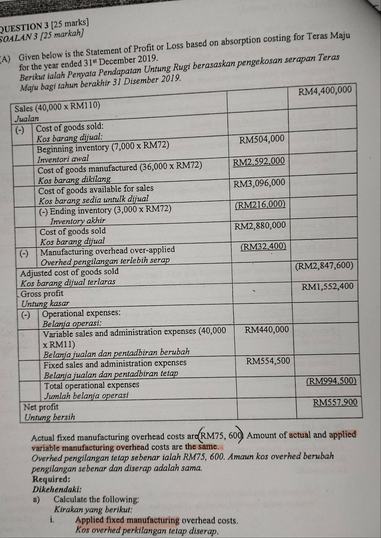 SOALAN 3 [25 markah]
(A) Given below is the Statement of Profit or Loss based on absorption costing for Teras Maju
for the year ended 31^(st) December 2019.
ialah Penyata Pendapatan Untung Rugi berasaskan pengekosan serapan Teras
S
J
(-
Actual fixed manufacturing overhead costs are (RM75,600) Amount of actual and applied
variable manufacturing overhead costs are the same.
Overhed pengilangan tetap sebenar ialah RM75, 600. Amaun kos overhed berubah
pengilangan sebenar dan diserap adalah sama.
Required:
Dikehendaki:
a) Calculate the following:
Kirakan yang berikut:
i. Applied fixed manufacturing overhead costs.
Kos overhed perkilangan tetap diserap.