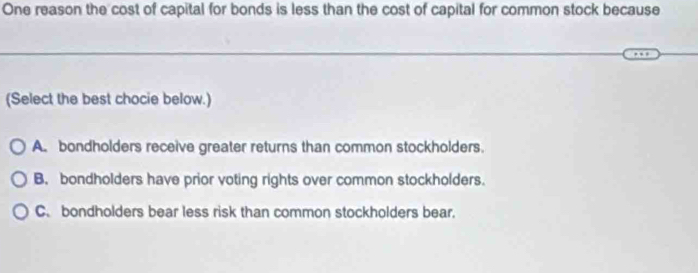 One reason the cost of capital for bonds is less than the cost of capital for common stock because
(Select the best chocie below.)
A. bondholders receive greater returns than common stockholders.
B. bondholders have prior voting rights over common stockholders.
C. bondholders bear less risk than common stockholders bear.