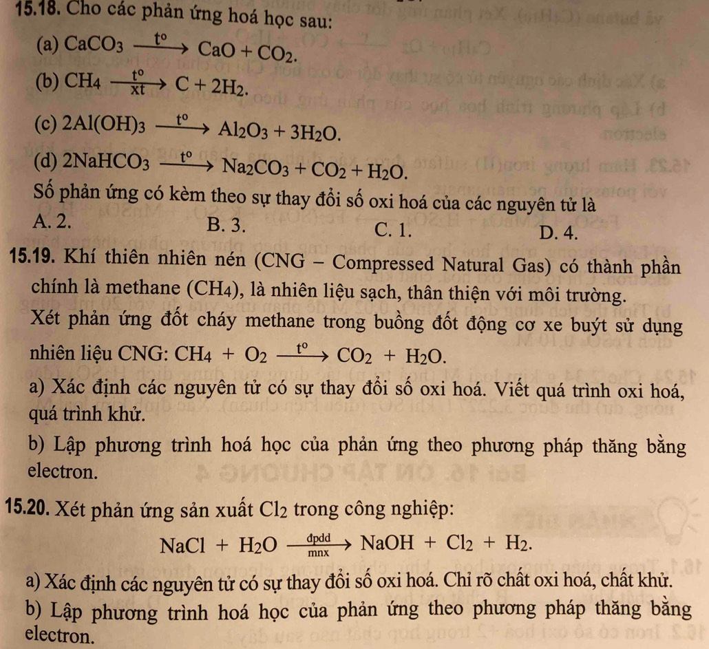 Cho các phản ứng hoá học sau:
(a) CaCO_3xrightarrow t°CaO+CO_2.
(b) CH_4xrightarrow t°C+2H_2.
(c) 2Al(OH)_3xrightarrow t°Al_2O_3+3H_2O.
(d) 2NaHCO_3xrightarrow t°Na_2CO_3+CO_2+H_2O.
Số phản ứng có kèm theo sự thay đổi số oxi hoá của các nguyên tử là
A. 2. B. 3. C. 1.
D. 4.
15.19. Khí thiên nhiên nén (CNG - Compressed Natural Gas) có thành phần
chính là methane (CH4), là nhiên liệu sạch, thân thiện với môi trường.
Xét phản ứng đốt cháy methane trong buồng đốt động cơ xe buýt sử dụng
nhiên liệu CNG: CH_4+O_2xrightarrow t°CO_2+H_2O.
a) Xác định các nguyên tử có sự thay đổi số oxi hoá. Viết quá trình oxi hoá,
quá trình khử.
b) Lập phương trình hoá học của phản ứng theo phương pháp thăng bằng
electron.
15.20. Xét phản ứng sản xuất Cl_2 trong công nghiệp:
NaCl+H_2Oxrightarrow dpddNaOH+Cl_2+H_2.
a) Xác định các nguyên tử có sự thay đổi số oxi hoá. Chỉ rõ chất oxi hoá, chất khử.
b) Lập phương trình hoá học của phản ứng theo phương pháp thăng bằng
electron.