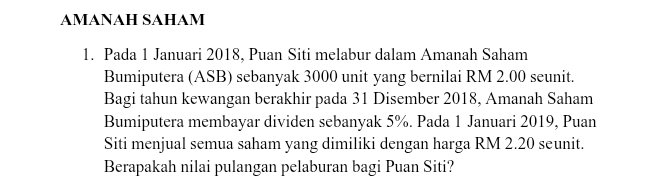 AMANAH SAHAM 
1. Pada 1 Januari 2018, Puan Siti melabur dalam Amanah Saham 
Bumiputera (ASB) sebanyak 3000 unit yang bernilai RM 2.00 seunit. 
Bagi tahun kewangan berakhir pada 31 Disember 2018, Amanah Saham 
Bumiputera membayar dividen sebanyak 5%. Pada 1 Januari 2019, Puan 
Siti menjual semua saham yang dimiliki dengan harga RM 2.20 seunit. 
Berapakah nilai pulangan pelaburan bagi Puan Siti?