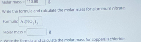 Molar mass =110.98 g. Write the formula and calculate the molar mass for aluminum nitrate. 
Formula: Al(NO_3)_3
Molar mass =□ | 
r. Write the formula and calculate the molar mass for copper(II) chloride.