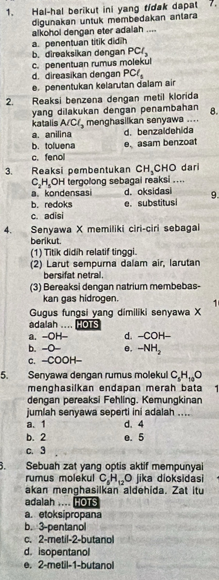 Hal-hal berikut ini yang tidak dapat 7.
digunakan untuk membedakan antara
alkohol dengan eter adalah ....
a. penentuan titik didih
b. direaksikan dengan PCl_3
c. penentuan rumus molekul
d. direasikan dengan PCl_5
e penentukan kelarutan dalam air
2. Reaksi benzena dengan metil klorida
yang dilakukan dengan penambahan 8.
katalis AlCl_3 menghasilkan senyawa ....
a. anilina d. benzaldehida
b. toluena e. asam benzoat
c. fenol
3. Reaksi pembentukan CH_3 CHO dari
C_2H_5OH tergolong sebagai reaksi ....
a. kondensasi d. oksidasi 9.
b. redoks e. substitusi
c. adisi
4. Senyawa X memiliki ciri-ciri sebagai
berikut.
(1) Titik didih relatif tinggi.
(2) Larut sempurna dalam air, larutan
bersifat netral.
(3) Bereaksi dengan natrium membebas-
kan gas hidrogen.
1
Gugus fungsi yang dimiliki senyawa X
adalah … HOTS
a. -OH d. -COH-
b. -O- e. -NH_2
c. -COOH-
5. Senyawa dengan rumus molekul C_5H_10O
menghasilkan endapan merah bata 1
dengan pereaksi Fehling. Kemungkinan
jumlah senyawa seperti ini adalah ....
a、1 d. 4
b. 2 e. 5
c. 3
B. Sebuah zat yang optis aktif mempunyai
rumus molekul C_5H_12 C ) jika dioksidasi
akan menghasilkan aldehida. Zat itu
adalah .... HOTS
a. etoksipropana
b. 3-pentanol
c. 2-metil-2-butanol
d. isopentanol
e. 2-metil-1-butanol