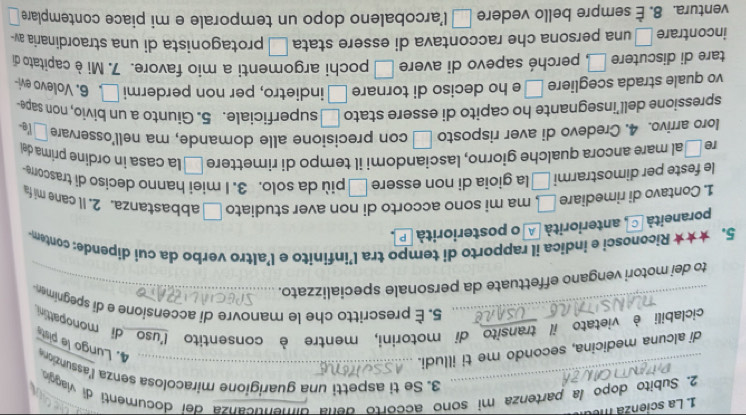 La scien  a m
2. Subito dopo la partenza mi sono accorto dena dimenticanza del documenti di viaggio
_3. Se ti aspetti una guarigione miracolosa senza l'assunzion 4. Lungo le pist
di alcuna medicina, secondo me ti illudi._
ciclabili è vietato il transito di motorini, mentre è consentito l'uso di monopattini
_5. È prescritto che le manovre di accensione e di spegnime
to dei motori vengano effettuate da personale specializzato._
5. ★★★ Riconosci e indica il rapporto di tempo tra l’infinito e l’altro verbo da cui dipende: contem
poraneità C anteriorità A o posteriorità P
1. Contavo di rimediare □ . ma mi sono accorto di non aver studiato □ abbastanza. 2. Il cane mi fa
le feste per dimostrarmi □ la gioia di non essere □ più da solo. 3. I miei hanno deciso di trascore
re □ al mare ancora qualche giorno, lasciandomi il tempo di rimettere □ la casa in ordine prima de
loro arrivo. 4. Credevo di aver risposto □ con precisione alle domande, ma nell'osservare □ a.
spressione dell’insegnante ho capito di essere stato □ superficiale. 5. Giunto a un bivio, non sape-
vo quale strada scegliere □ e ho deciso di tornare □ indietro, per non perdermi □ . ∈. Volevo evi-
tare di discutere □ . perché sapevo di avere □ pochi argomenti a mio favore. 7. Mi è capitato di
incontrare □ una persona che raccontava di essere stata □ protagonista di una straordinaria av-
ventura. 8. È sempre bello vedere □ l’arcobaleno dopo un temporale e mi piace contemplare □