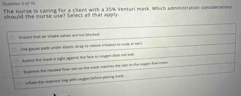 The nurse is caring for a client with a 35% Venturi mask. Which administration considerations
should the nurse use? Select all that apply.
Ensure that air intake valves are not blocked.
Use gauze pads under elastic strap to relieve irritation to scalp or ears.
Assess the mask is tight against the face so oxygen does not leak.
Examine the needed flow rate on the mask matches the rate on the oxygen flow meter.
Inflate the reservoir bag with oxygen before placing mask.