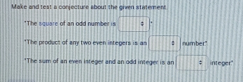 Make and test a conjecture about the given statement. 
*The square of an odd number is □°
*The product of any two even integers is an □ : number." 
"The sum of an even integer and an odd integer is an □ : integer.'