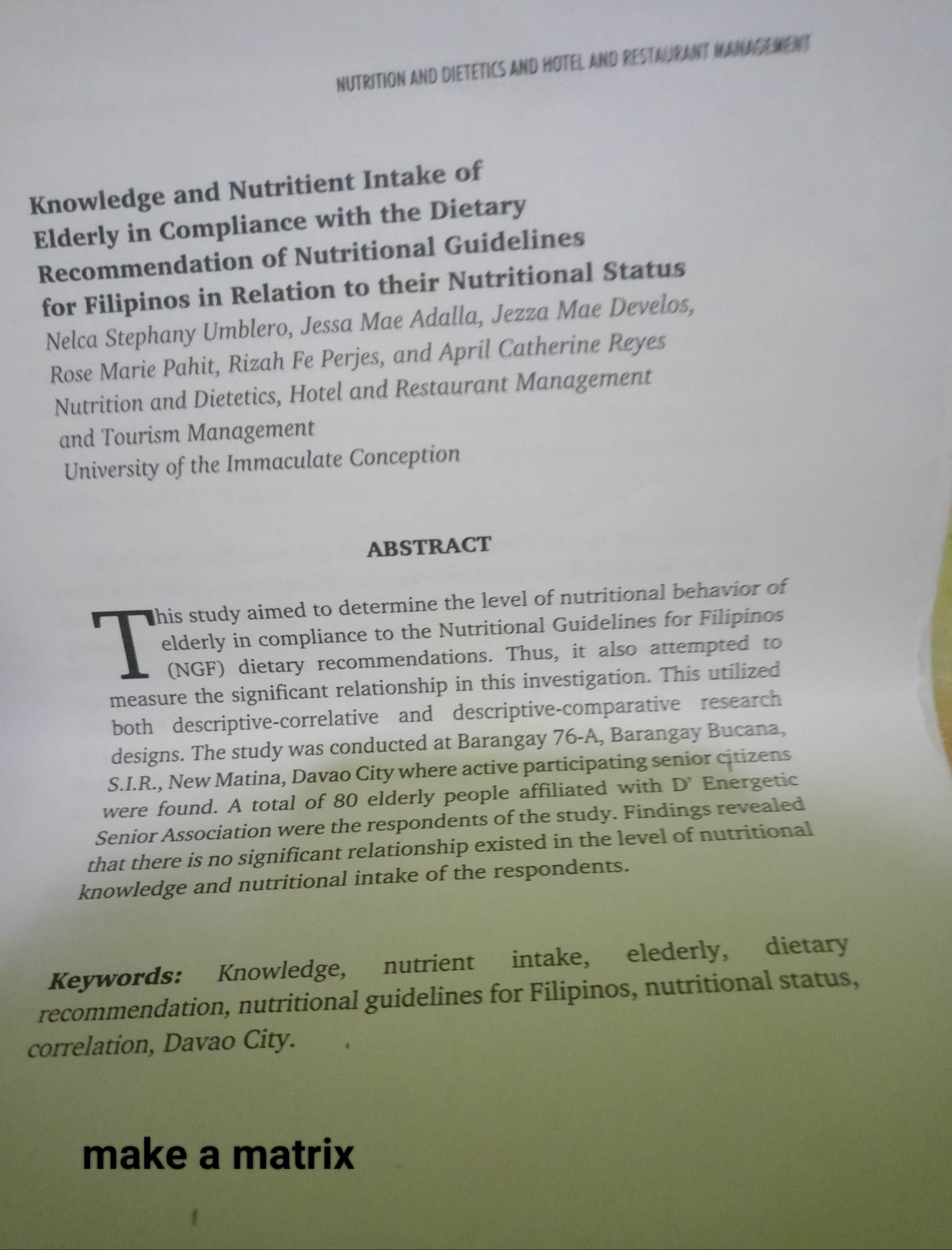 NUTRITION AND DIETETICS AND HOTEL AND RESTAURANT MANAGEMENT 
Knowledge and Nutritient Intake of 
Elderly in Compliance with the Dietary 
Recommendation of Nutritional Guidelines 
for Filipinos in Relation to their Nutritional Status 
Nelca Stephany Umblero, Jessa Mae Adalla, Jezza Mae Develos, 
Rose Marie Pahit, Rizah Fe Perjes, and April Catherine Reyes 
Nutrition and Dietetics, Hotel and Restaurant Management 
and Tourism Management 
University of the Immaculate Conception 
ABSTRACT 
his study aimed to determine the level of nutritional behavior of 
elderly in compliance to the Nutritional Guidelines for Filipinos 
(NGF) dietary recommendations. Thus, it also attempted to 
measure the significant relationship in this investigation. This utilized 
both descriptive-correlative and descriptive-comparative research 
designs. The study was conducted at Barangay 76-A, Barangay Bucana, 
S.I.R., New Matina, Davao City where active participating senior citizens 
were found. A total of 80 elderly people affiliated with D' Energetic 
Senior Association were the respondents of the study. Findings revealed 
that there is no significant relationship existed in the level of nutritional 
knowledge and nutritional intake of the respondents. 
Keywords: Knowledge, nutrient intake, elederly, dietary 
recommendation, nutritional guidelines for Filipinos, nutritional status, 
correlation, Davao City. 
make a matrix