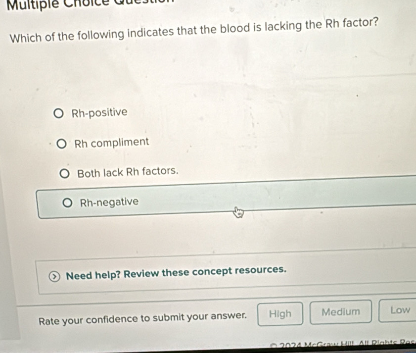 Multiplé Choice
Which of the following indicates that the blood is lacking the Rh factor?
Rh-positive
Rh compliment
Both lack Rh factors.
Rh-negative
Need help? Review these concept resources.
Rate your confidence to submit your answer. High Medium Low
I Pía