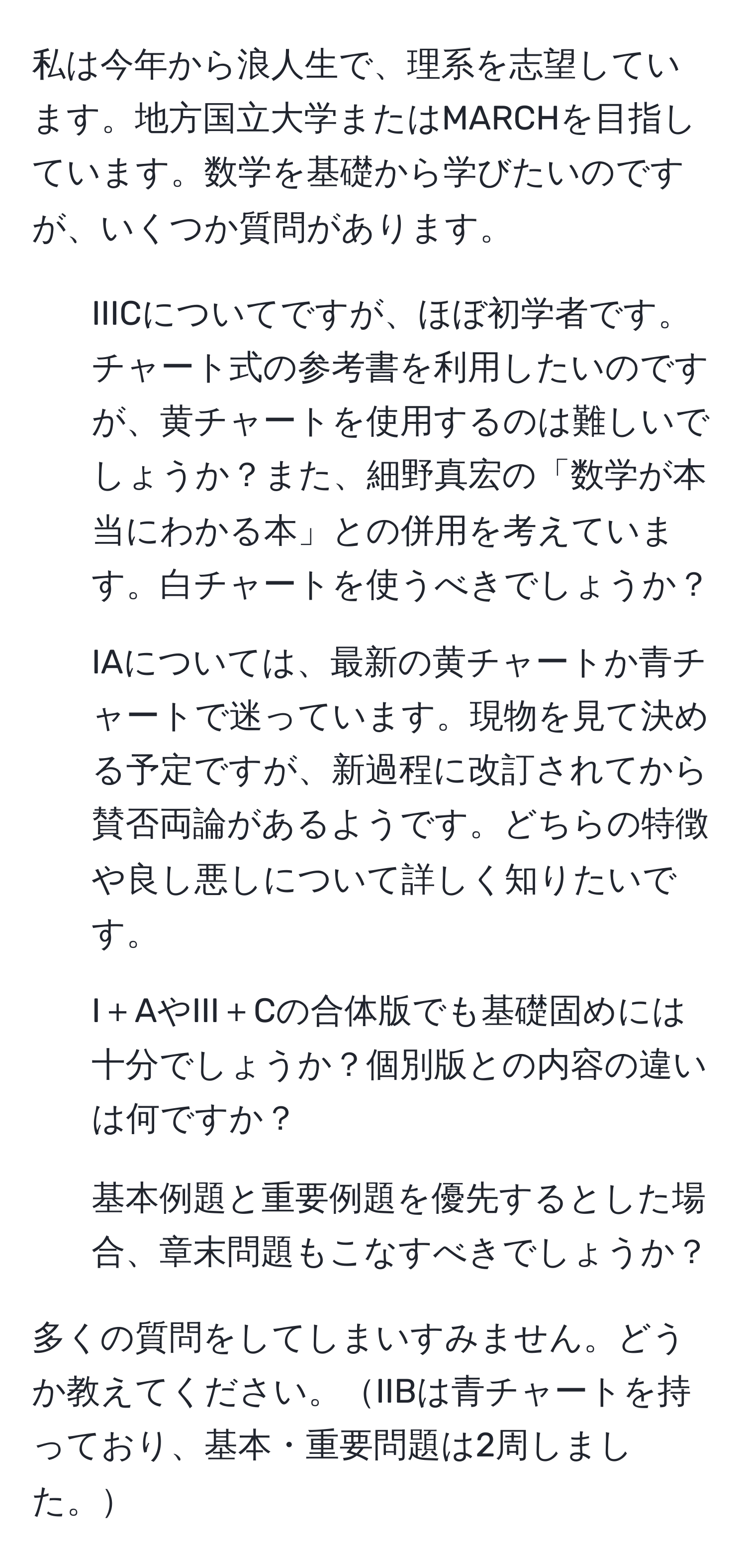 私は今年から浪人生で、理系を志望しています。地方国立大学またはMARCHを目指しています。数学を基礎から学びたいのですが、いくつか質問があります。

1. IIICについてですが、ほぼ初学者です。チャート式の参考書を利用したいのですが、黄チャートを使用するのは難しいでしょうか？また、細野真宏の「数学が本当にわかる本」との併用を考えています。白チャートを使うべきでしょうか？

2. IAについては、最新の黄チャートか青チャートで迷っています。現物を見て決める予定ですが、新過程に改訂されてから賛否両論があるようです。どちらの特徴や良し悪しについて詳しく知りたいです。

3. I＋AやIII＋Cの合体版でも基礎固めには十分でしょうか？個別版との内容の違いは何ですか？

4. 基本例題と重要例題を優先するとした場合、章末問題もこなすべきでしょうか？

多くの質問をしてしまいすみません。どうか教えてください。IIBは青チャートを持っており、基本・重要問題は2周しました。