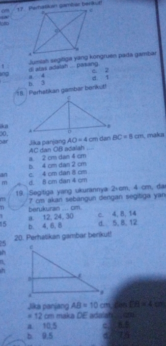 cm 17. Peratikan gambar berikut
sar
oto
1 di atas adalah ... pasang
c. 2
ang a. 4
b. 3 d. 1
18. Perhatikan gambar berikut!
ika
00, 
ar Jika panjang AO=4cm dan BC=8cm , maka
AC dan OB adalah_
a 2 cm dan 4 cm
b. 4 cm dan 2 cm
an c. 4 cm dan 8 cm
m d. 8 cm dan 4 cm
19. Segitiga yang ukurannya 2 cm, 4 cm, da
m 7 cm akan sebangun dengan segitiga yan
n berukuran ... cm.
1 a. 12, 24, 30 c. 4, 8, 14
15 b. 4, 6, 8 d. 5, 8, 12
5 20. Perhatikan gambar berikut!
h
n
h
Jika panjang AB=10cm A DB=4
# 12 cm maka DE adalate om
a 10,5 c 6.5
b 9,5 6416