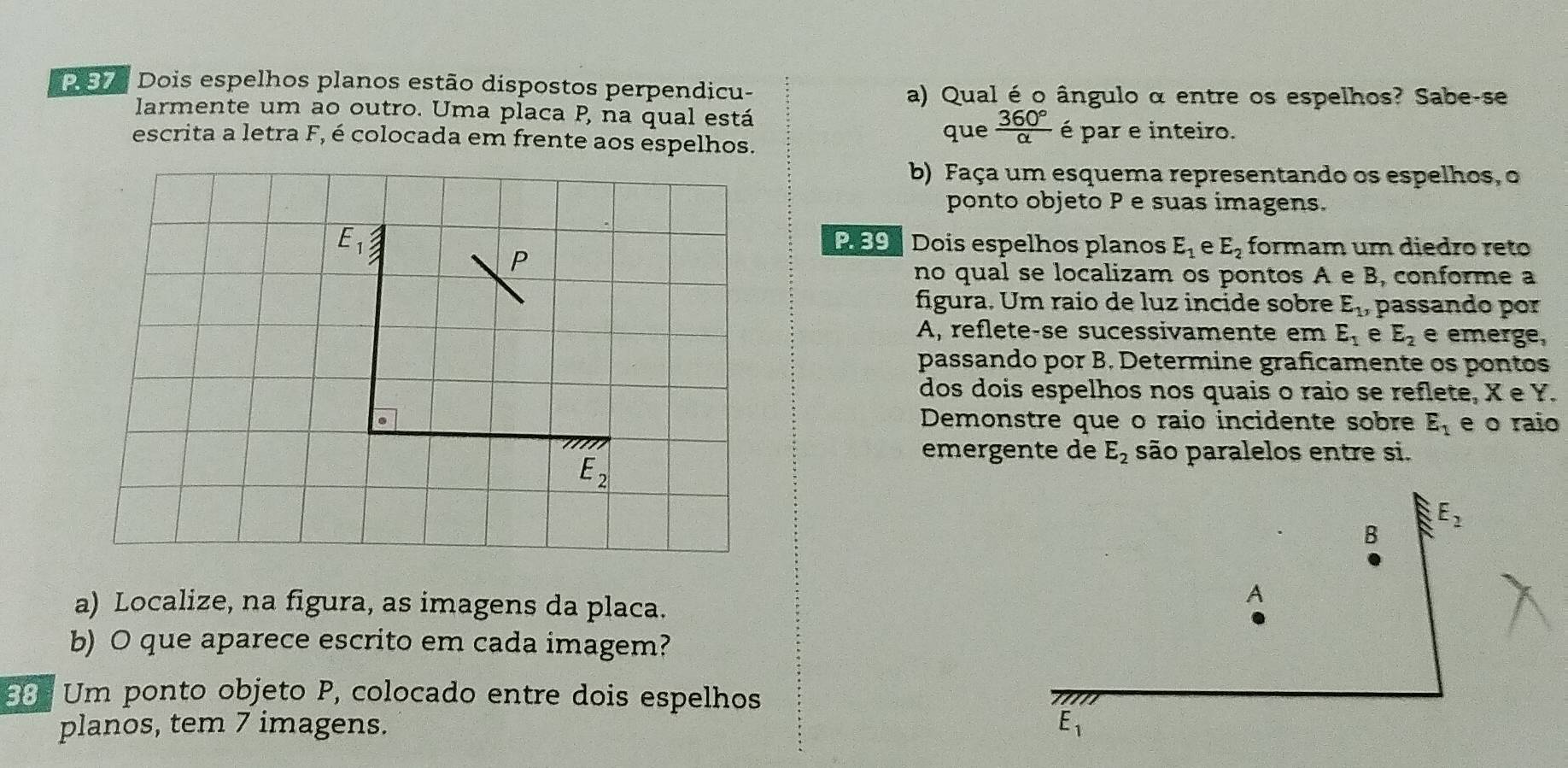 Dois espelhos planos estão dispostos perpendicu-
a) Qual é o ângulo α entre os espelhos? Sabe-se
larmente um ao outro. Uma placa P, na qual está
escrita a letra F, é colocada em frente aos espelhos. que  360°/alpha   é par e inteiro.
b) Faça um esquema representando os espelhos, o
ponto objeto P e suas imagens.
E_1 P 59 Dois espelhos planos E_1 e E_2 formam um diedro reto
P
no qual se localizam os pontos A e B, conforme a
figura. Um raio de luz incide sobre E_1 1, passando por
A, reflete-se sucessivamente em E_1 e E_2 e emerge,
passando por B. Determine graficamente os pontos
dos dois espelhos nos quais o raio se reflete, X e Y.
Demonstre que o raio incidente sobre E_1 e o raio
E_2
emergente de E_2 são paralelos entre si.
a) Localize, na figura, as imagens da placa.
b) O que aparece escrito em cada imagem?
6 Um ponto objeto P, colocado entre dois espelhos
planos, tem 7 imagens.