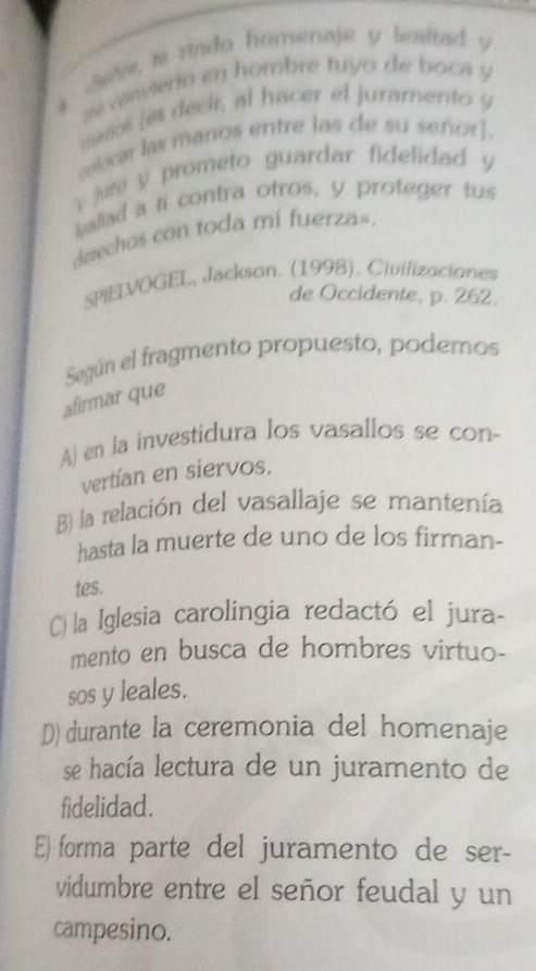 Sete, te rindo homenaje y lealtad y
me canvierto en hombre fuyo de boca y
maos (es deck, al hacer el juramento y
colocar las maños entre las de su señor].
jue y prometo guardar fidelidad y
ialiad a ti contra otros, y proteger tus
derechos con toda mi fuerza».
SPIELVOGEL, Jackson. (1998). Civilizaciones
de Occidente, p. 262.
Según el fragmento propuesto, podemos
afirmar que
A) en la investidura los vasallos se con-
vertían en siervos.
B) la relación del vasallaje se mantenía
hasta la muerte de uno de los firman-
tes.
C) la Iglesia carolingia redactó el jura-
mento en busca de hombres virtuo-
sos y leales.
D) durante la ceremonia del homenaje
se hacía lectura de un juramento de
fidelidad.
E) forma parte del juramento de ser-
vidumbre entre el señor feudal y un
campesino.