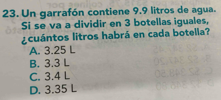 Un garrafón contiene 9.9 litros de agua.
Si se va a dividir en 3 botellas iguales,
acuántos litros habrá en cada botella?
A. 3.25 L
B. 3.3 L
C. 3.4 L
D. 3.35 L