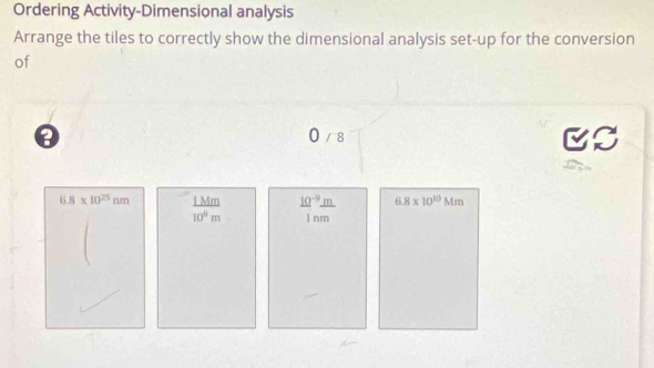 Ordering Activity-Dimensional analysis 
Arrange the tiles to correctly show the dimensional analysis set-up for the conversion 
of
0 / 8
6.8* 10^(25)nm 1 Mm  (10^(-9)m)/1nm  6.8* 10^(10)Mm
10^0m