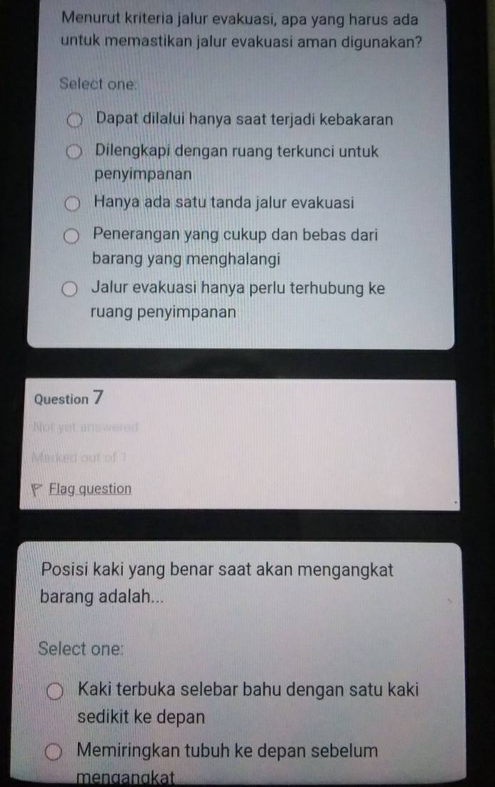 Menurut kriteria jalur evakuasi, apa yang harus ada
untuk memastikan jalur evakuasi aman digunakan?
Select one:
Dapat dilalui hanya saat terjadi kebakaran
Dilengkapi dengan ruang terkunci untuk
penyimpanan
Hanya ada satu tanda jalur evakuasi
Penerangan yang cukup dan bebas dari
barang yang menghalangi
Jalur evakuasi hanya perlu terhubung ke
ruang penyimpanan
Question 7
Not yet answered
Marked out of?
Flag question
Posisi kaki yang benar saat akan mengangkat
barang adalah...
Select one:
Kaki terbuka selebar bahu dengan satu kaki
sedikit ke depan
Memiringkan tubuh ke depan sebelum
menɑanɑkat