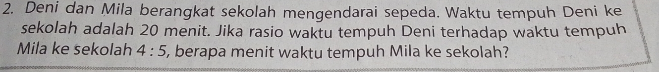 Deni dan Mila berangkat sekolah mengendarai sepeda. Waktu tempuh Deni ke 
sekolah adalah 20 menit. Jika rasio waktu tempuh Deni terhadap waktu tempuh 
Mila ke sekolah 4:5 , berapa menit waktu tempuh Mila ke sekolah?