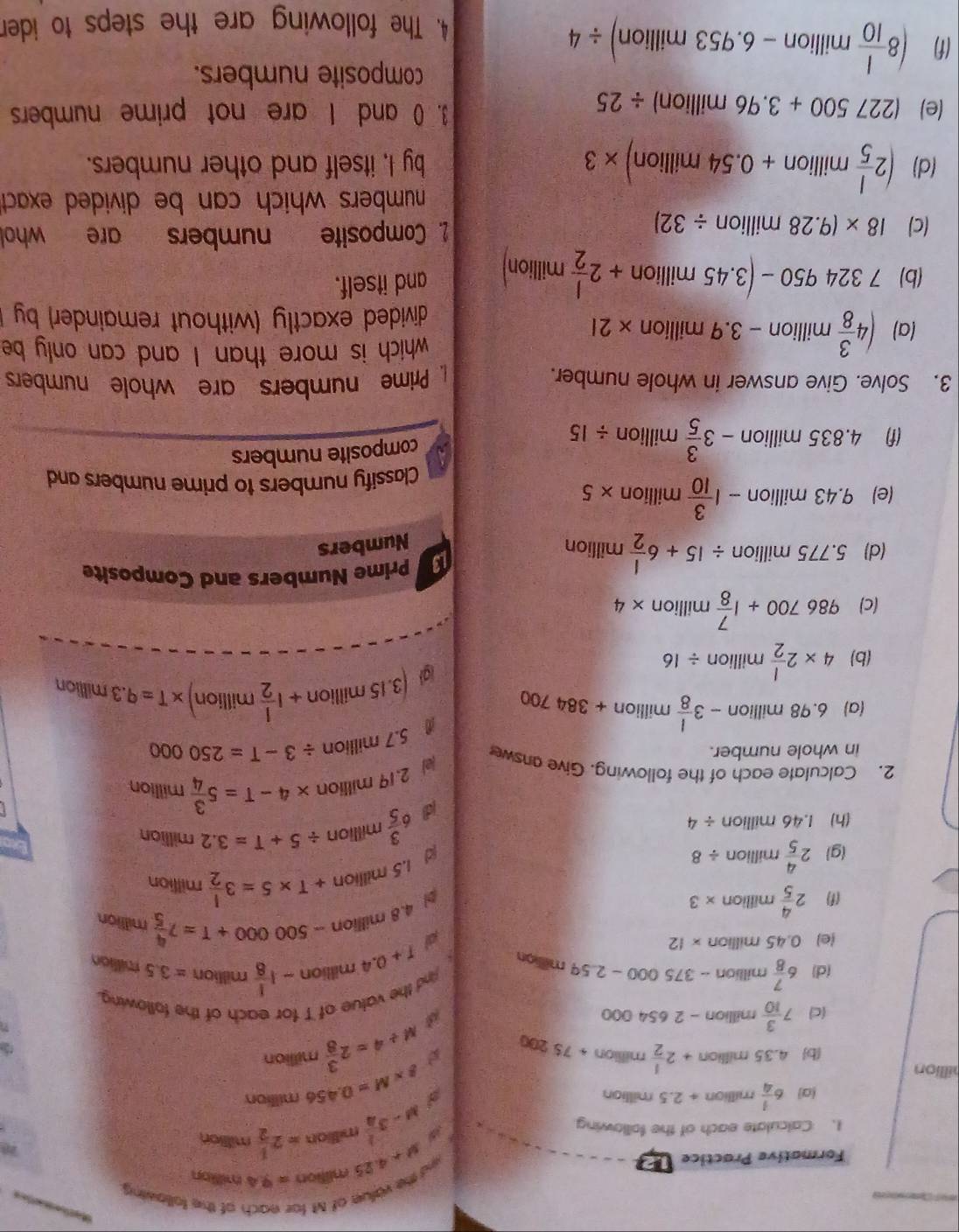 Formative Practice 12
ed the value of M for each of the following
y+4.25minon=9.4min i
1. Calculate each of the following
y-3 1/4  million =2 1/2 milition
2
g* M=0.456
(a) 6 1/4 million+2.5 millian million
illion million +75200
b 4.35m lion +2 1/2  militior
(c) 7 3/10 mil lion n-2654000
M/ 4=2 3/8 
nd the value of T for each of the following.
(d) 6 7/8 mil lion -375000-2.59 million
1+0.4million-1 1/8  million =3.5 million
(e) 0.45 million * 12 al 4.8million-500000+T=7 4/5  million
(f) 2 4/5 milli on * 3 pl 1.5million+T* 5=3 1/2 million
(g) 2 4/5 millile on / 8 d 6 3/5 million/ 5+T=3.2million
(h) 1.46 million / 4
d
/e) 2.19millior 1 * 4-T=5 3/4 million
2. Calculate each of the following. Give answe / 3-T=250000
in whole number.
5.7n illion
(a) 6. 98millior 1 -3 1/8 million+384700
a (3.15million+1 1/2 million)* T=9.3millilion
(b) 4* 2 1/2 million/ 16
(c) 986700+1 7/8 million* 4
(d 5.775million/ 15+6 1/2 million
Prime Numbers and Composite
Numbers
(e) a∠ 3 milli on -1 3/10 million> * 5
Classify numbers to prime numbers and
(f) 4.835 million -3 3/5 million/ 15
composite numbers
3. Solve. Give answer in whole number.  Prime numbers are whole numbers
which is more than I and can only be
(a) (4 3/8 million-3.9million * 21
divided exactly (without remainder) by 
(b) 7324950-(3.45million +2 l/2 million) and itself.
(c) 18* (9.28million/ 32) 2. Composite numbers are whol
numbers which can be divided exact 
(d) (2 1/5 million+0.54million)* 3 by I, itself and other numbers.
(e) (227500+3.96million)/ 25 3. 0 and I are not prime numbers
(f) (8 1/10 million-6.953million)/ 4
composite numbers.
4. The following are the steps to ider