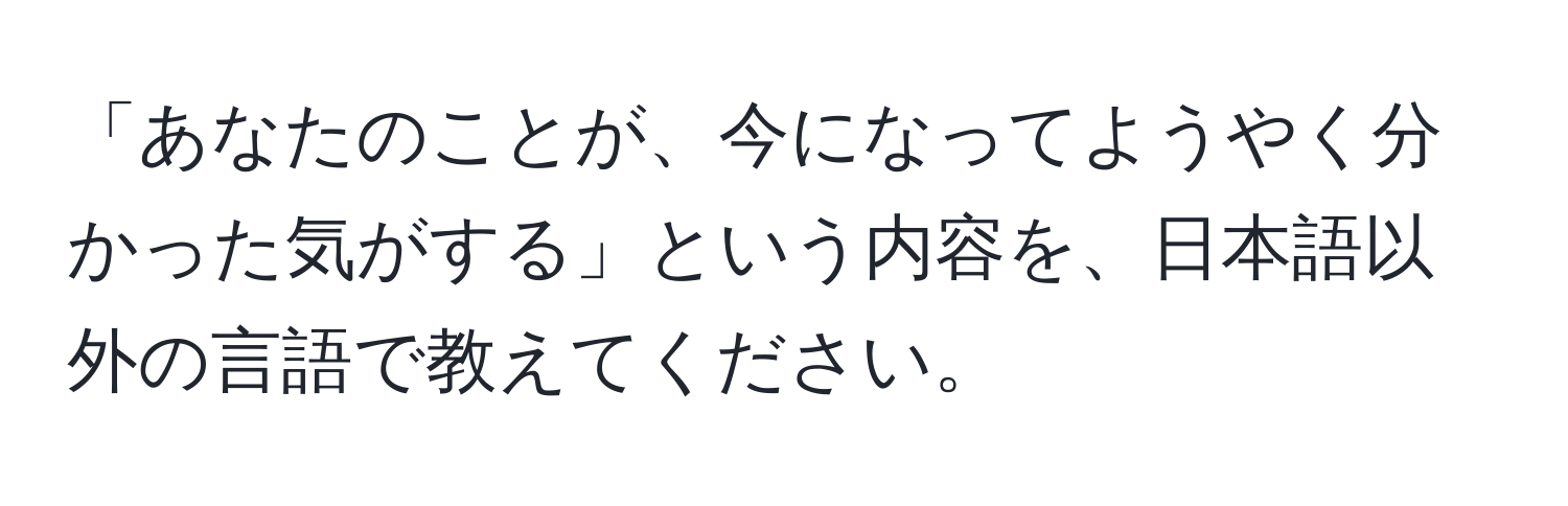 「あなたのことが、今になってようやく分かった気がする」という内容を、日本語以外の言語で教えてください。