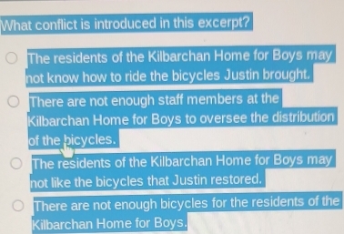 What conflict is introduced in this excerpt?
The residents of the Kilbarchan Home for Boys may
not know how to ride the bicycles Justin brought.
There are not enough staff members at the
Kilbarchan Home for Boys to oversee the distribution
of the bicycles.
The residents of the Kilbarchan Home for Boys may
not like the bicycles that Justin restored.
There are not enough bicycles for the residents of the
Kilbarchan Home for Boys