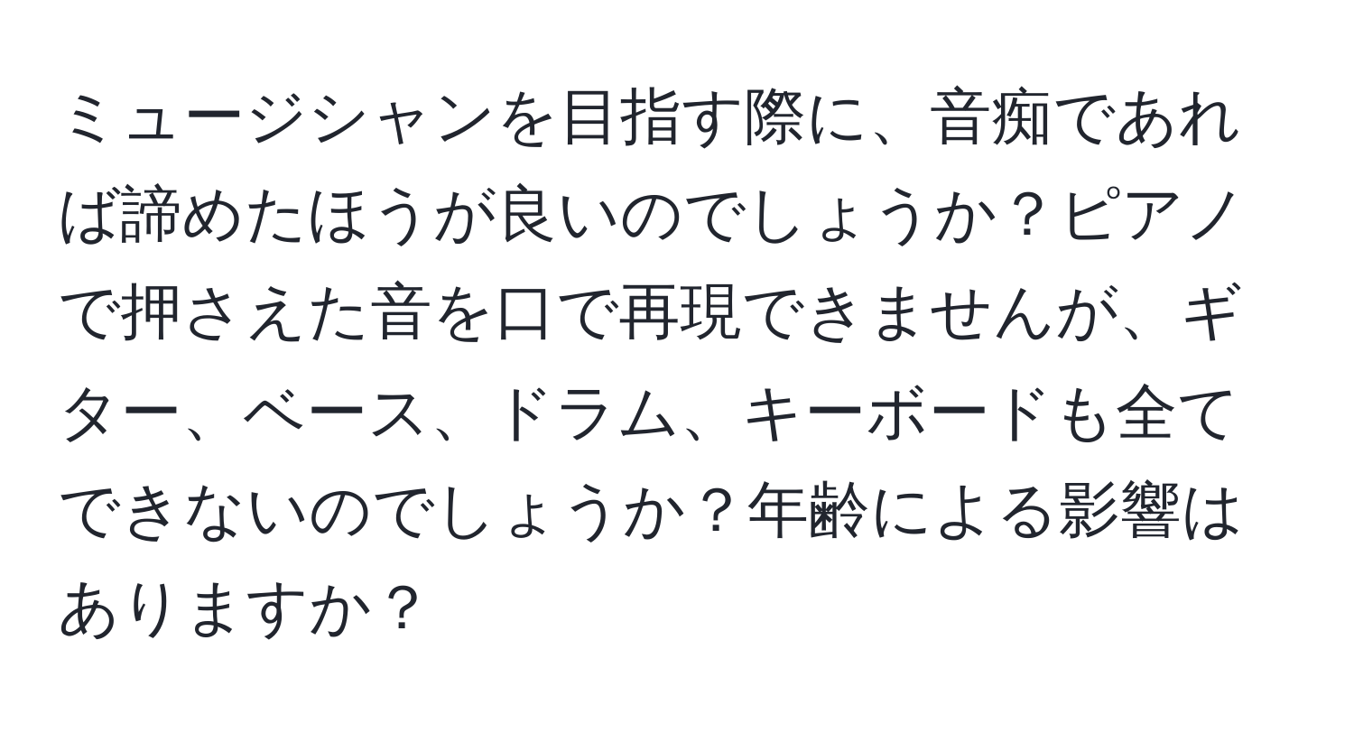 ミュージシャンを目指す際に、音痴であれば諦めたほうが良いのでしょうか？ピアノで押さえた音を口で再現できませんが、ギター、ベース、ドラム、キーボードも全てできないのでしょうか？年齢による影響はありますか？