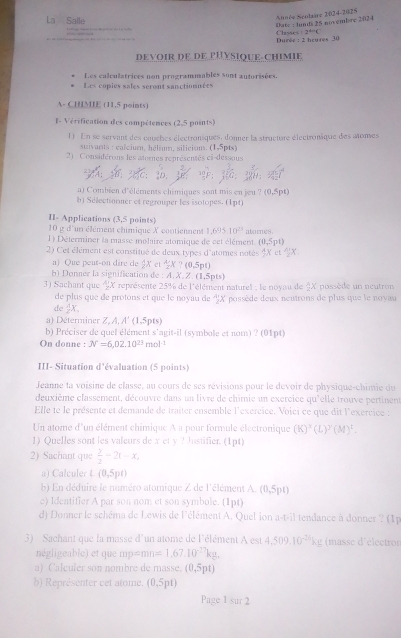 La Salle
Date : Junds 25 novembre 2024 Année Scntaare 2024-2025
Classes 2^(th)C
Durée : 2 hcures 30
DEVOIR DE DE PHYSIQUE-chimie
Les calculatrices non programmables sont autorisées
Les copies sales seront sanctionnées
A- CHMIE (11,5 points)
I- Vérification des compétences (2,5 points)
1) En se servant des couches électroniques, donner la structure électronique des atones
stivans : calcium, hélium, siliciau. (1-5pts)
2)  Considérons les atornes renrésentés ei-dessous
a) Combien d'éléments chimiques sont mis en jeu ? (0,5pt)
b) Sélectionner et regrouper les isotopes. (1pt)
II- Applications (3,5 points)
10 g d'un élément chimique X contiennent 1,695,10^(23)
1) Déterminer la masse molaire atomique de cet élément. atomes.
(0,5pt)
2) C'et élément est constitué de deux types d'atomes notés
a) Que peut-on dire de  A/2 X et  A/2 * 70,5pt)
) Donner la signification de : :A.X.Z.(1.5p
3) Sachant que frac 1 *  représente 25% de l'élément naturel : le novau de 3X possède un neutron
de plus que de protons et que le noyau de  n/2  X possède deux neutrons de plus que le noyau
de  1/2 x.
a) Déterminer Z,A,A' (1,5pts)
b) Préciser de quel élément s'agit-il (symbole et nom) ? (01pt)
On donne : N=6,02.10^(23)mol^(-1)
III- Situation d'évaluation (5 points)
Jeanne ta voisine de classe, au cours de ses révisions pour le devoir de physique-chimie du
deuxième classement, découvre dans un livre de chimie un exercice qu'elle trouve pertinent
Elle te le présente et demande de traiter ensemble l'exercice. Voici ce que dit l'exercice :
Un atome d'un élément chimique A a pour formule électronique (K)^x(L)^y(M)^t.
1) Quelles sont les valeurs de x et y ? hustifier. (1pt)
2) Sachant que  y/2 -2t-x,
a) Calculer L(0,5pt)
b) En déduire le numéro atomique Z de l'élément A. (0,5pt)
e) Identifier A par son nom et son symbole. (1pt)
d) Donner le schéma de Lewis de l'élément A. Quel ion a-t-il tendance à donner ? (1p
3)  Sachant que la masse d'un atome de l'élément A est 4,509,10^(-2h)kg (masse d'électron
négligeable) et que mpemn=1.6710^(-27)kg.
a) Calculer son nombre de masse. (0,5pt)
b) Représenter cet atome. (0,5pt)
Page 1 sur 2