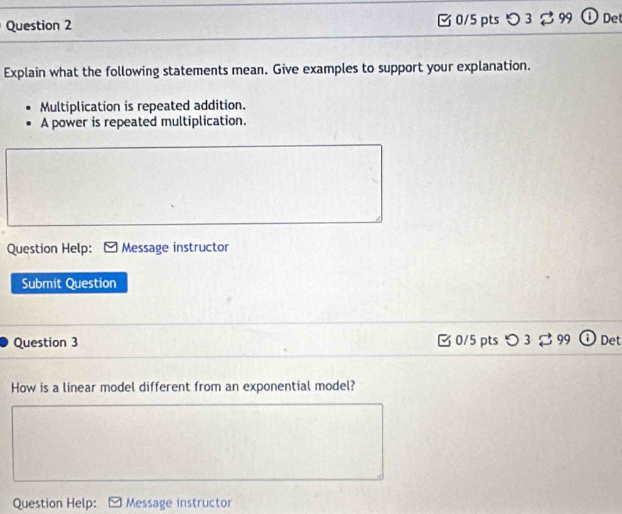 〇 3 99 De 
Explain what the following statements mean. Give examples to support your explanation. 
Multiplication is repeated addition. 
A power is repeated multiplication. 
Question Help: Message instructor 
Submit Question 
Question 3 3 0/5 pts つ 3 % 99 Det 
How is a linear model different from an exponential model? 
Question Help: Message instructor