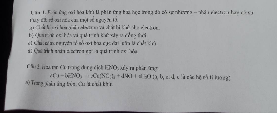 Phản ứng oxi hóa khử là phản ứng hóa học trong đó có sự nhường - nhận electron hay có sự
thay đổi số oxi hóa của một số nguyên tố.
a) Chất bị oxi hóa nhận electron và chất bị khử cho electron.
b) Quá trình oxi hóa và quá trình khử xảy ra đồng thời.
c) Chất chứa nguyên tố số oxi hóa cực đại luôn là chất khử.
d) Quá trình nhận electron gọi là quá trình oxi hóa.
Câu 2. Hòa tan Cu trong dung dịch HNO_3 xảy ra phản ứng:
aCu+bHNO_3to cCu(NO_3)_2+dNO+eH_2O(a,b,c,d, e ác hệ số tỉ lượng)
a) Trong phản ứng trên, Cu là chất khử.