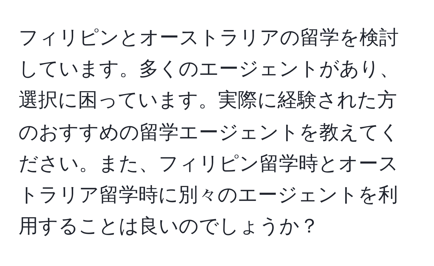 フィリピンとオーストラリアの留学を検討しています。多くのエージェントがあり、選択に困っています。実際に経験された方のおすすめの留学エージェントを教えてください。また、フィリピン留学時とオーストラリア留学時に別々のエージェントを利用することは良いのでしょうか？