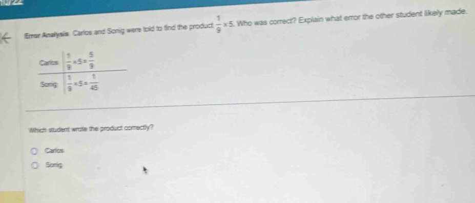 wa
Error Analysis Carlos and Sonig were told to find the product  1/9 * 5. Who was correct? Explain what error the other student likely made.
Which student wrate the product correctly?
Carlos
Sonig