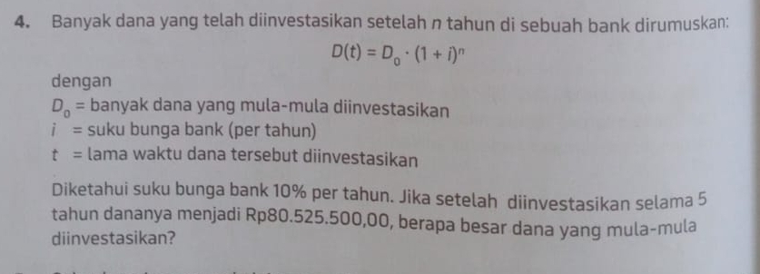 Banyak dana yang telah diinvestasikan setelah n tahun di sebuah bank dirumuskan:
D(t)=D_0· (1+i)^n
dengan
D_0= banyak dana yang mula-mula diinvestasikan
i= suku bunga bank (per tahun)
t= lama waktu dana tersebut diinvestasikan 
Diketahui suku bunga bank 10% per tahun. Jika setelah diinvestasikan selama 5
tahun dananya menjadi Rp80.525.500,00, berapa besar dana yang mula-mula 
diinvestasikan?