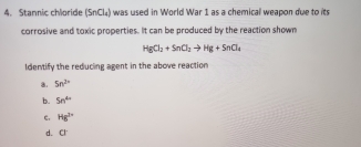 Stannic chloride (SnCl_t) i was used in World War 1 as a chemical weapon due to its
corrosive and toxic properties. It can be produced by the reaction shown
HgCl_2+SnCl_2to Hg+SnCl_4
Identify the reducing agent in the above reaction
a. 5n^(2+)
b. 5n^(4n)
c. Hg^(2+)
d. a